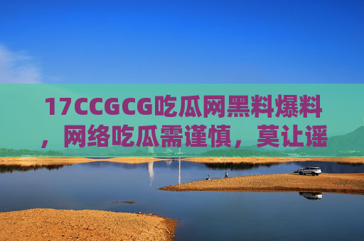 17CCGCG吃瓜网黑料爆料，网络吃瓜需谨慎，莫让谣言成刀刃