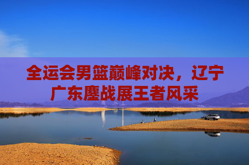 全运会男篮巅峰对决，辽宁广东鏖战展王者风采