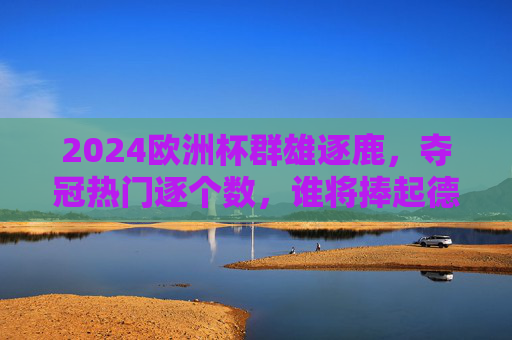 2024欧洲杯群雄逐鹿，夺冠热门逐个数，谁将捧起德劳内杯？