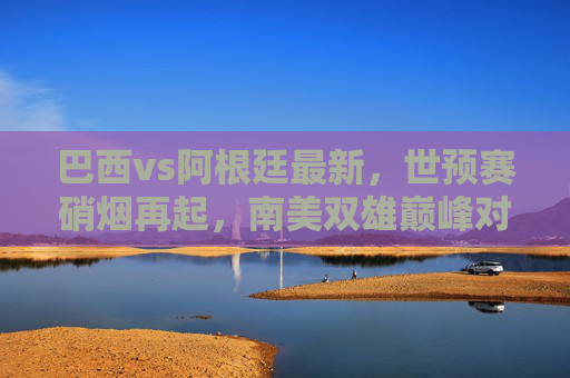 巴西vs阿根廷最新，世预赛硝烟再起，南美双雄巅峰对决引全球瞩目