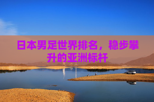 日本男足世界排名，稳步攀升的亚洲标杆