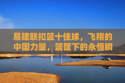 易建联扣篮十佳球，飞翔的中国力量，篮筐下的永恒瞬间
