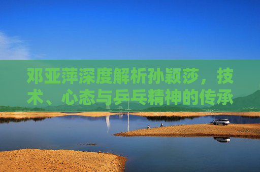 邓亚萍深度解析孙颖莎，技术、心态与乒乓精神的传承