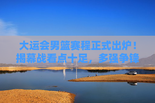大运会男篮赛程正式出炉！揭幕战看点十足，多强争锋谁能笑到最后？
