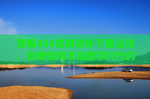 警惕404禁用软件下载陷阱，合规使用才是数字时代的正道