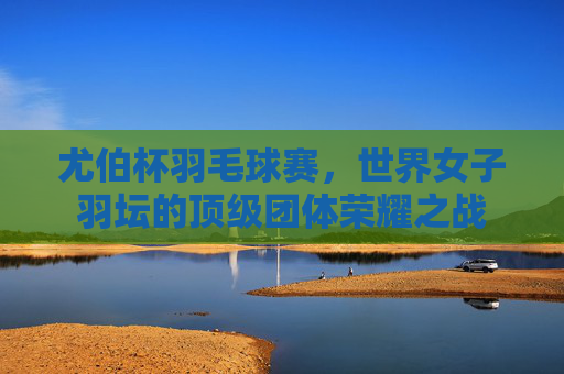 尤伯杯羽毛球赛，世界女子羽坛的顶级团体荣耀之战