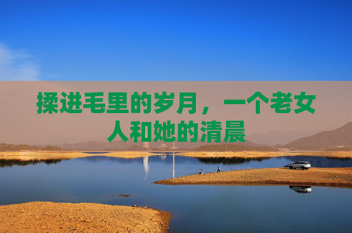 揉进毛里的岁月，一个老女人和她的清晨