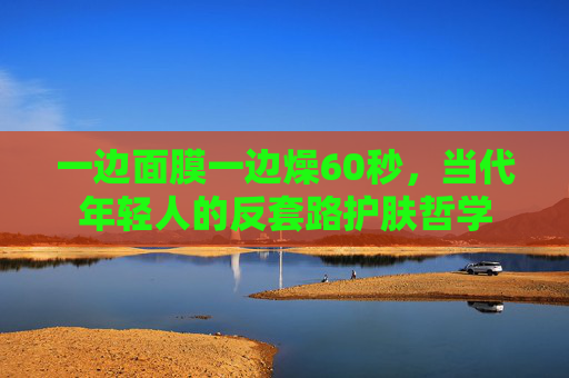 一边面膜一边燥60秒，当代年轻人的反套路护肤哲学