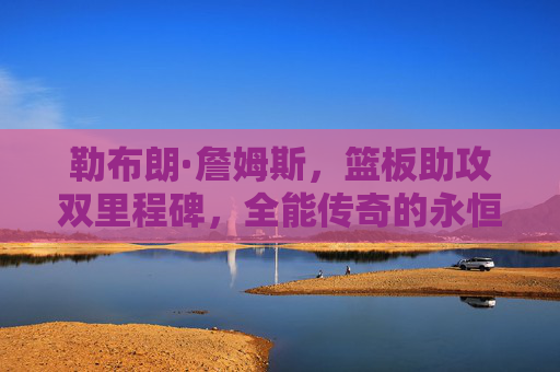 勒布朗·詹姆斯，篮板助攻双里程碑，全能传奇的永恒注脚