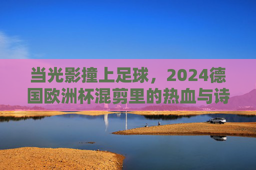 当光影撞上足球，2024德国欧洲杯混剪里的热血与诗篇