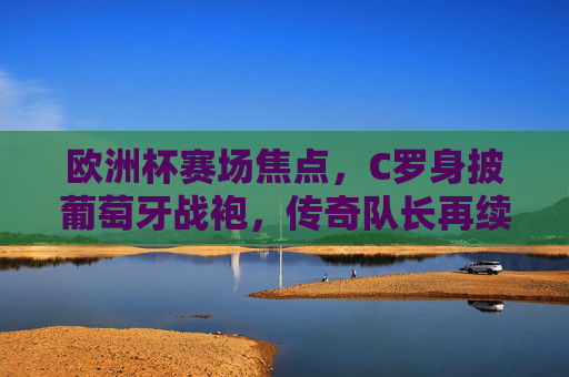 欧洲杯赛场焦点，C罗身披葡萄牙战袍，传奇队长再续征途