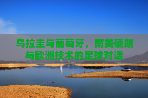 乌拉圭与葡萄牙，南美硬朗与欧洲技术的足球对话