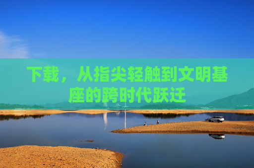 下载，从指尖轻触到文明基座的跨时代跃迁