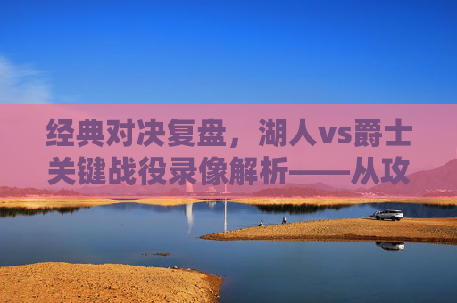 经典对决复盘，湖人vs爵士关键战役录像解析——从攻防博弈到巨星闪耀
