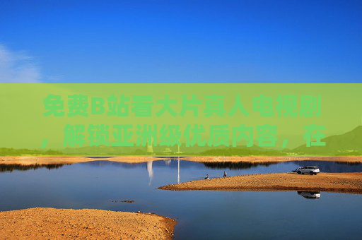 免费B站看大片真人电视剧，解锁亚洲级优质内容，在线追剧新体验