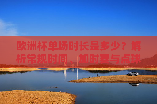 欧洲杯单场时长是多少？解析常规时间、加时赛与点球规则