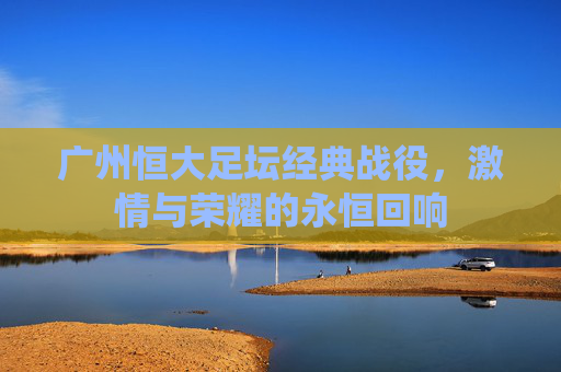 广州恒大足坛经典战役，激情与荣耀的永恒回响