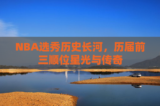 NBA选秀历史长河，历届前三顺位星光与传奇