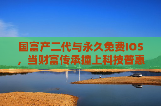 国富产二代与永久免费IOS，当财富传承撞上科技普惠