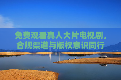 免费观看真人大片电视剧，合规渠道与版权意识同行
