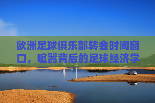 欧洲足球俱乐部转会时间窗口，喧嚣背后的足球经济学与竞技逻辑
