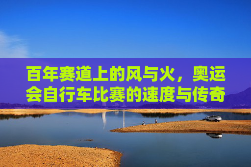 百年赛道上的风与火，奥运会自行车比赛的速度与传奇