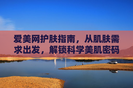 爱美网护肤指南，从肌肤需求出发，解锁科学美肌密码