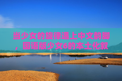 当少女的旋律遇上中文韵脚，国语版少女6的本土化叙事与青春共鸣