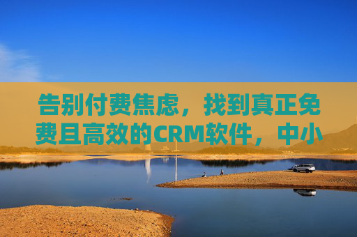 告别付费焦虑，找到真正免费且高效的CRM软件，中小企业客户管理不再难