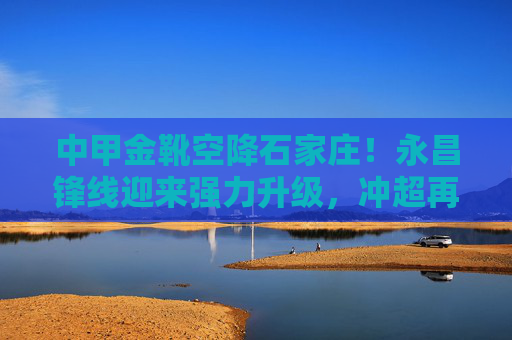 中甲金靴空降石家庄！永昌锋线迎来强力升级，冲超再添关键拼图