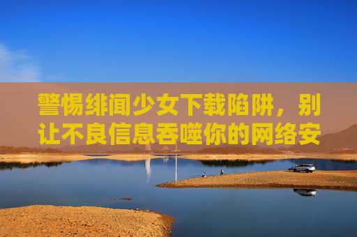 警惕绯闻少女下载陷阱，别让不良信息吞噬你的网络安全与青春