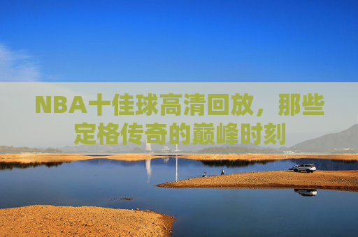 NBA十佳球高清回放，那些定格传奇的巅峰时刻