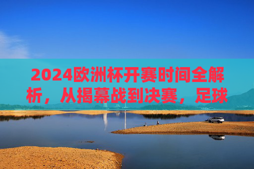 2024欧洲杯开赛时间全解析，从揭幕战到决赛，足球盛宴即将启幕