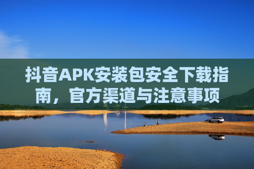 抖音APK安装包安全下载指南，官方渠道与注意事项