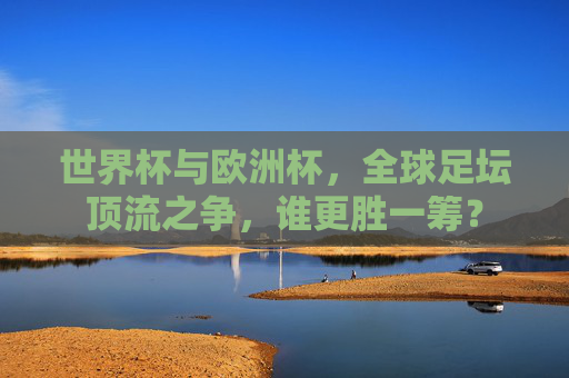 世界杯与欧洲杯，全球足坛顶流之争，谁更胜一筹？