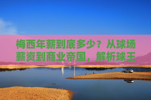 梅西年薪到底多少？从球场薪资到商业帝国，解析球王的财富密码