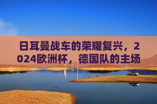 日耳曼战车的荣耀复兴，2024欧洲杯，德国队的主场加冕