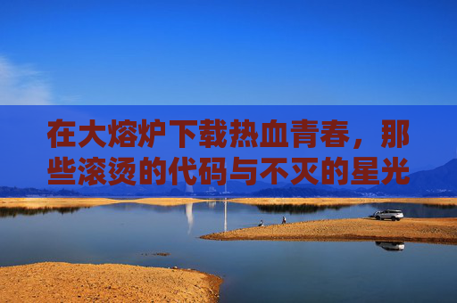 在大熔炉下载热血青春，那些滚烫的代码与不灭的星光