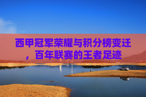 西甲冠军荣耀与积分榜变迁，百年联赛的王者足迹