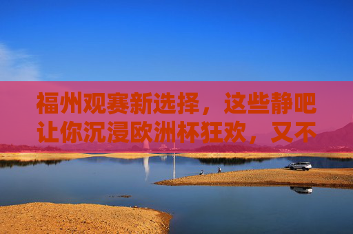 福州观赛新选择，这些静吧让你沉浸欧洲杯狂欢，又不失静谧惬意