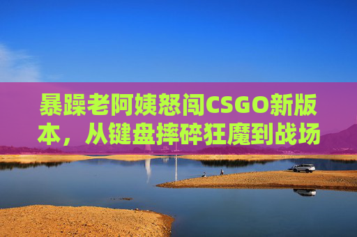 暴躁老阿姨怒闯CSGO新版本，从键盘摔碎狂魔到战场话痨指挥官的变形记