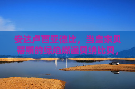 安达卢西亚德比，当皇家贝蒂斯的绿焰燃遍贝纳比贝，塞维利亚的红潮席卷拉蒙·桑切斯·皮斯胡安
