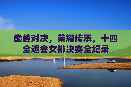 巅峰对决，荣耀传承，十四全运会女排决赛全纪录