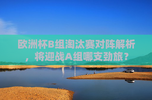 欧洲杯B组淘汰赛对阵解析，将迎战A组哪支劲旅？
