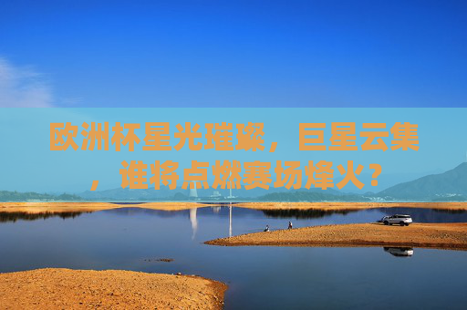 欧洲杯星光璀璨，巨星云集，谁将点燃赛场烽火？