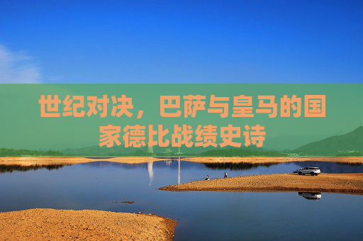 世纪对决，巴萨与皇马的国家德比战绩史诗