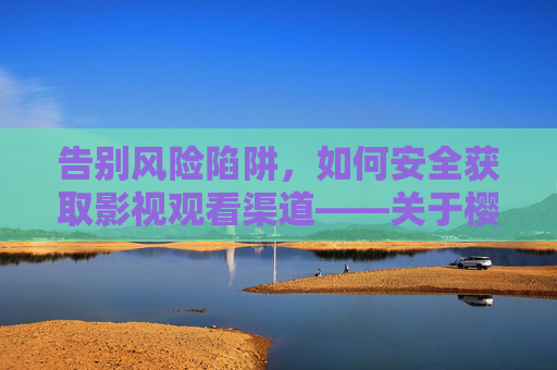 告别风险陷阱，如何安全获取影视观看渠道——关于樱桃视频等平台的合规提醒