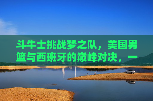 斗牛士挑战梦之队，美国男篮与西班牙的巅峰对决，一场永载史册的篮球战争