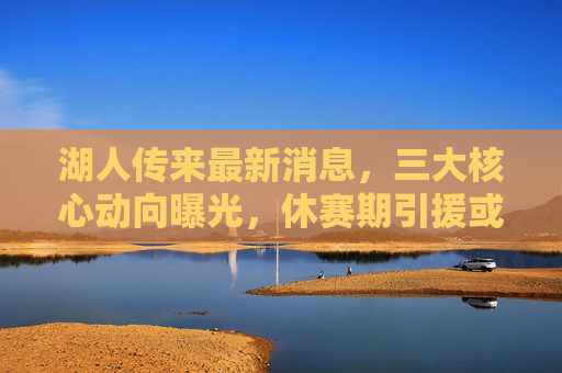 湖人传来最新消息，三大核心动向曝光，休赛期引援或迎转机？