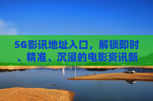 5G影讯地址入口，解锁即时、精准、沉浸的电影资讯新通道